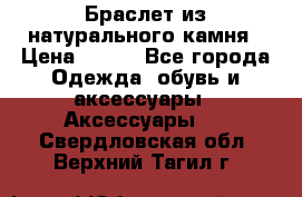 Браслет из натурального камня › Цена ­ 700 - Все города Одежда, обувь и аксессуары » Аксессуары   . Свердловская обл.,Верхний Тагил г.